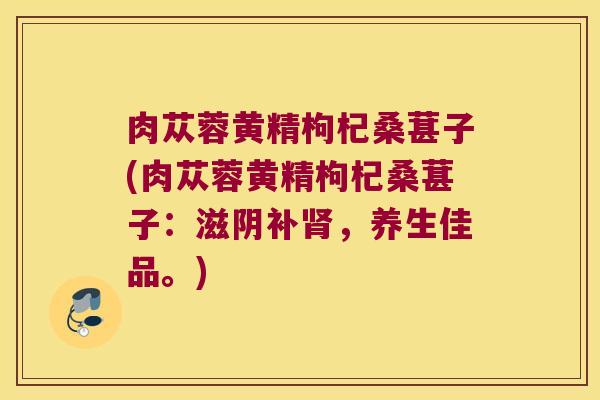 肉苁蓉黄精枸杞桑葚子(肉苁蓉黄精枸杞桑葚子:滋阴补,养生佳品。) 肉苁蓉黄精枸杞桑葚子(肉苁蓉黄精枸杞桑葚子:滋阴补,养生佳品。)