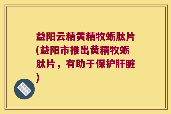 益阳云精黄精牧蛎肽片(益阳市推出黄精牧蛎肽片，有助于保护)