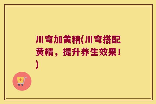 川穹加黄精(川穹搭配黄精，提升养生效果！)