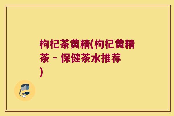 枸杞茶黄精(枸杞黄精茶 - 保健茶水推荐)