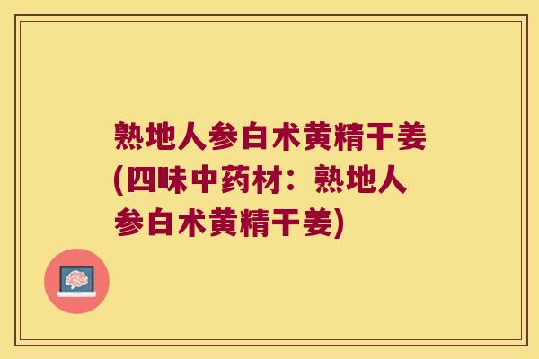 熟地人参白术黄精干姜(四味材:熟地人参白术黄精干姜) 熟地人参白术黄精干姜(四味材:熟地人参白术黄精干姜)