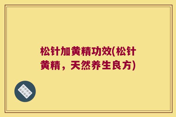 松针加黄精功效(松针黄精,天然养生良方) 松针加黄精功效(松针黄精,天然养生良方)