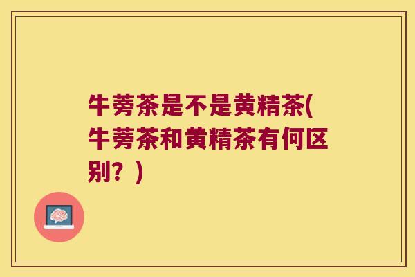 牛蒡茶是不是黄精茶(牛蒡茶和黄精茶有何区别?) 牛蒡茶是不是黄精茶(牛蒡茶和黄精茶有何区别?)