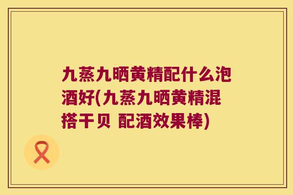 九蒸九晒黄精配什么泡酒好(九蒸九晒黄精混搭干贝 配酒效果棒) 九蒸九晒黄精配什么泡酒好(九蒸九晒黄精混搭干贝 配酒效果棒)