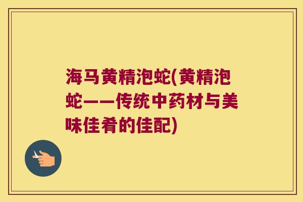 海马黄精泡蛇(黄精泡蛇——传统材与美味佳肴的佳配)