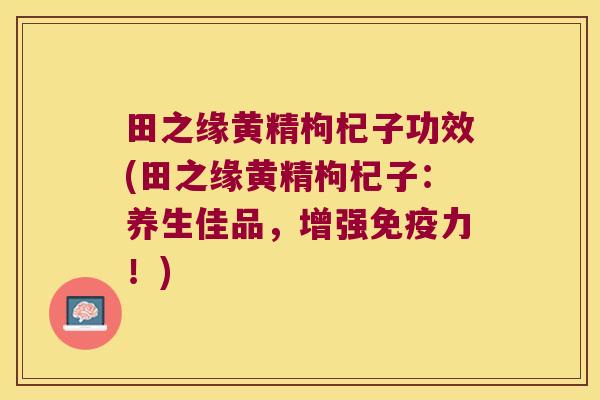 田之缘黄精枸杞子功效(田之缘黄精枸杞子：养生佳品，增强力！)