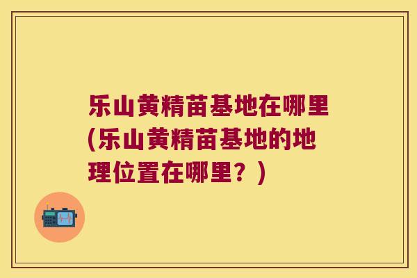 乐山黄精苗基地在哪里(乐山黄精苗基地的地理位置在哪里?) 乐山黄精苗基地在哪里(乐山黄精苗基地的地理位置在哪里?)