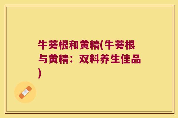 牛蒡根和黄精(牛蒡根与黄精:双料养生佳品) 牛蒡根和黄精(牛蒡根与黄精:双料养生佳品)