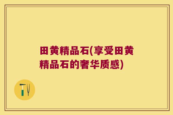 田黄精品石(享受田黄精品石的奢华质感)