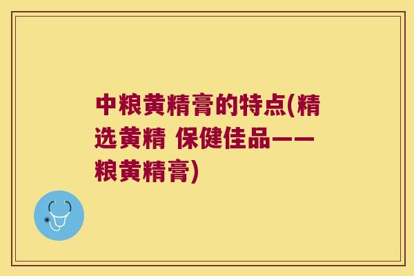 中粮黄精膏的特点(精选黄精 保健佳品——粮黄精膏)
