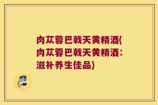 肉苁蓉巴戟天黄精酒(肉苁蓉巴戟天黄精酒:滋补养生佳品) 肉苁蓉巴戟天黄精酒(肉苁蓉巴戟天黄精酒:滋补养生佳品)