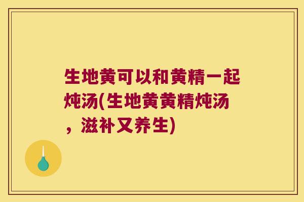生地黄可以和黄精一起炖汤(生地黄黄精炖汤,滋补又养生) 生地黄可以和黄精一起炖汤(生地黄黄精炖汤,滋补又养生)