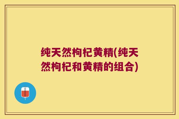 纯天然枸杞黄精(纯天然枸杞和黄精的组合)