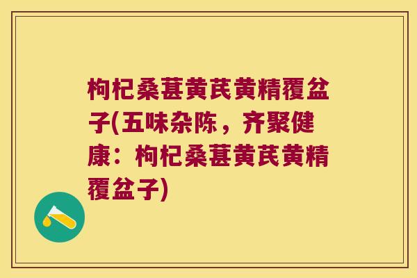 枸杞桑葚黄芪黄精覆盆子(五味杂陈，齐聚健康：枸杞桑葚黄芪黄精覆盆子)