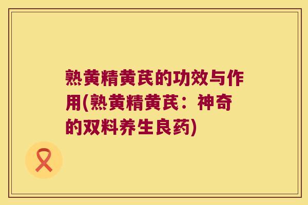 熟黄精黄芪的功效与作用(熟黄精黄芪:神奇的双料养生良药) 熟黄精黄芪的功效与作用(熟黄精黄芪:神奇的双料养生良药)