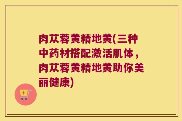 肉苁蓉黄精地黄(三种材搭配激活肌体，肉苁蓉黄精地黄助你美丽健康)