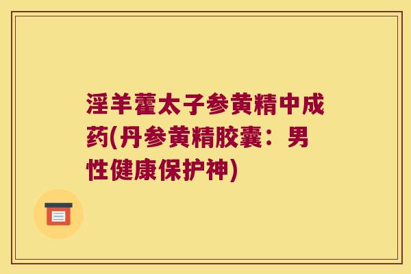 淫羊藿太子参黄精中成药(丹参黄精胶囊:男性健康保护神) 淫羊藿太子参黄精中成药(丹参黄精胶囊:男性健康保护神)