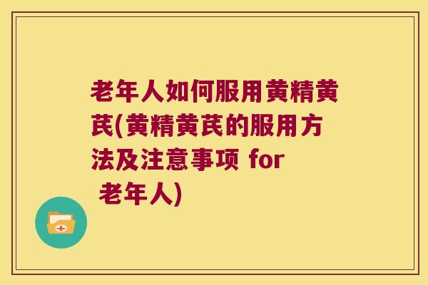 老年人如何服用黄精黄芪(黄精黄芪的服用方法及注意事项 for 老年人)