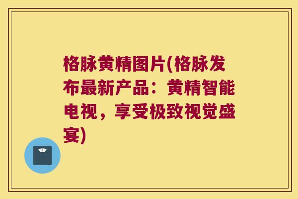 格脉黄精图片(格脉发布新产品：黄精智能电视，享受极致视觉盛宴)