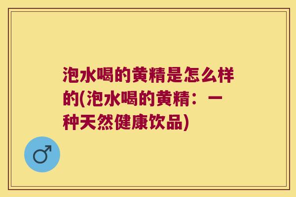 泡水喝的黄精是怎么样的(泡水喝的黄精：一种天然健康饮品)