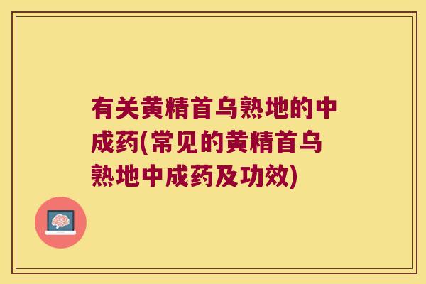 有关黄精首乌熟地的中成药(常见的黄精首乌熟地中成药及功效)