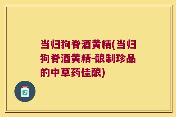 当归狗脊酒黄精(当归狗脊酒黄精-酿制珍品的中草药佳酿)