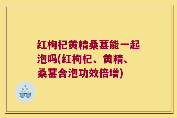 红枸杞黄精桑葚能一起泡吗(红枸杞、黄精、桑葚合泡功效倍增)