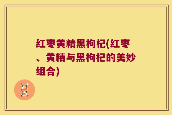红枣黄精黑枸杞(红枣、黄精与黑枸杞的美妙组合)