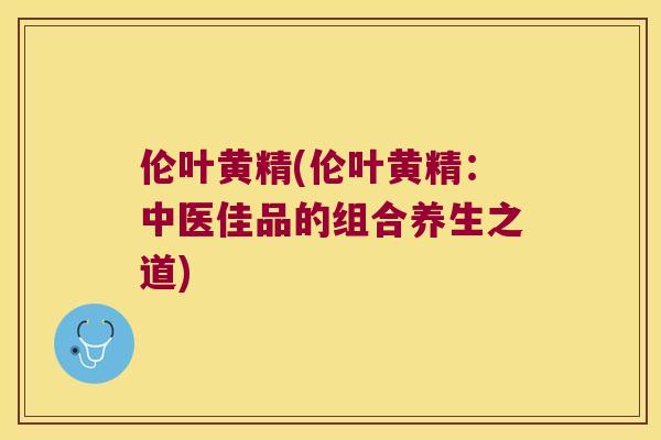 伦叶黄精(伦叶黄精:中医佳品的组合养生之道) 伦叶黄精(伦叶黄精:中医佳品的组合养生之道)