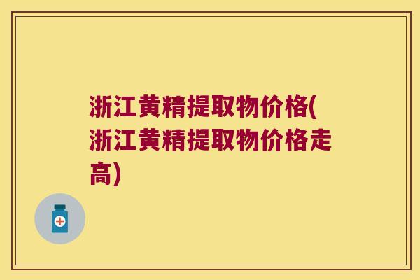 浙江黄精提取物价格(浙江黄精提取物价格走高)