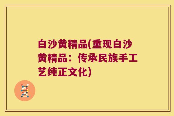 白沙黄精品(重现白沙黄精品:传承民族手工艺纯正文化) 白沙黄精品(重现白沙黄精品:传承民族手工艺纯正文化)