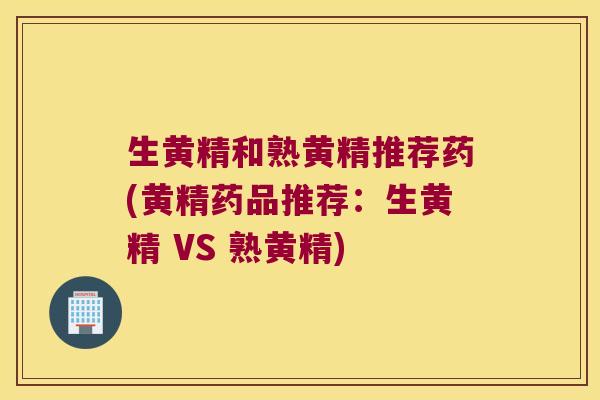 生黄精和熟黄精推荐药(黄精药品推荐：生黄精 VS 熟黄精)