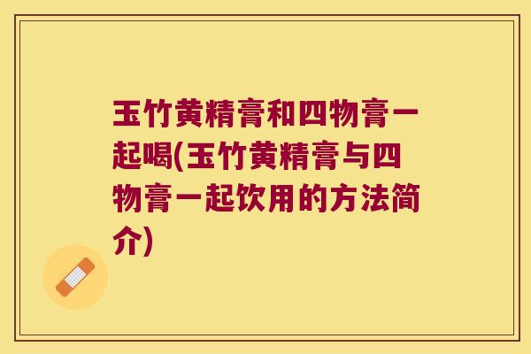 玉竹黄精膏和四物膏一起喝(玉竹黄精膏与四物膏一起饮用的方法简介) 玉竹黄精膏和四物膏一起喝(玉竹黄精膏与四物膏一起饮用的方法简介)