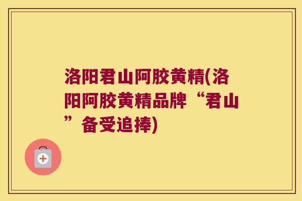 洛阳君山阿胶黄精(洛阳阿胶黄精品牌“君山”备受追捧) 洛阳君山阿胶黄精(洛阳阿胶黄精品牌“君山”备受追捧)