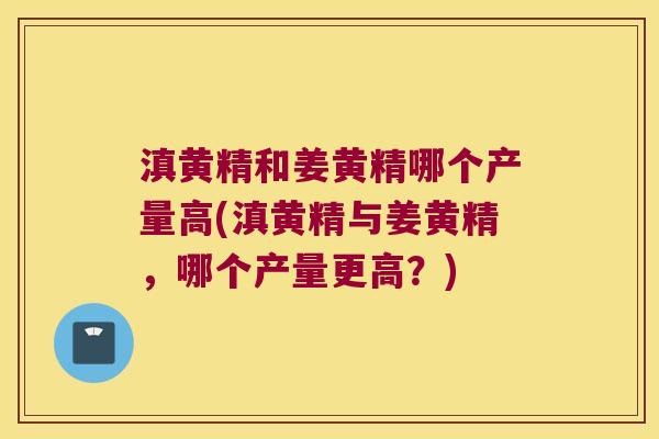 滇黄精和姜黄精哪个产量高(滇黄精与姜黄精,哪个产量更高?) 滇黄精和姜黄精哪个产量高(滇黄精与姜黄精,哪个产量更高?)
