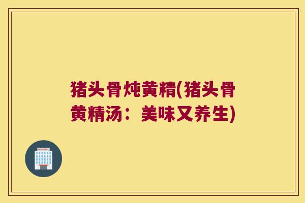 猪头骨炖黄精(猪头骨黄精汤:美味又养生) 猪头骨炖黄精(猪头骨黄精汤:美味又养生)