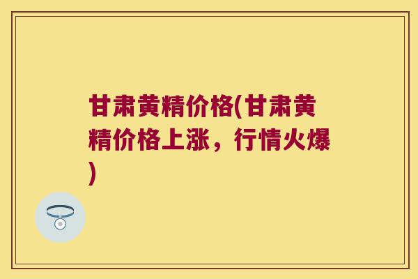 甘肃黄精价格(甘肃黄精价格上涨,行情火爆) 甘肃黄精价格(甘肃黄精价格上涨,行情火爆)