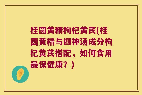 桂圆黄精枸杞黄芪(桂圆黄精与四神汤成分枸杞黄芪搭配，如何食用保健康？)