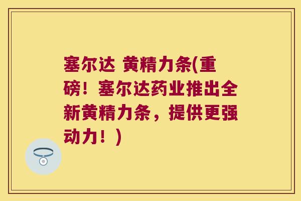 塞尔达 黄精力条(重磅！塞尔达药业推出全新黄精力条，提供更强动力！)