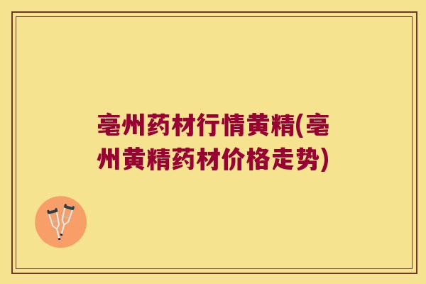 亳州药材行情黄精(亳州黄精药材价格走势) 亳州药材行情黄精(亳州黄精药材价格走势)