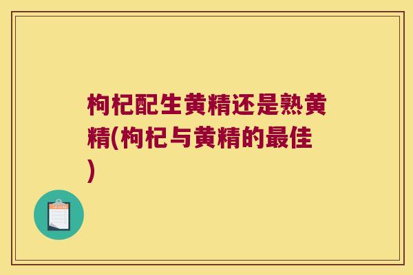枸杞配生黄精还是熟黄精(枸杞与黄精的佳) 枸杞配生黄精还是熟黄精(枸杞与黄精的佳)