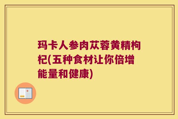 玛卡人参肉苁蓉黄精枸杞(五种食材让你倍增能量和健康)