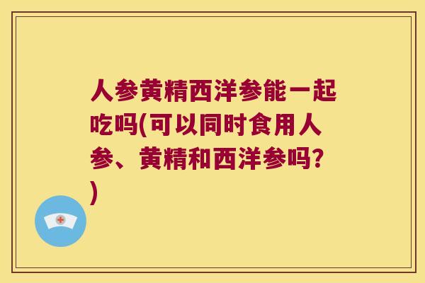 人参黄精西洋参能一起吃吗(可以同时食用人参、黄精和西洋参吗？)