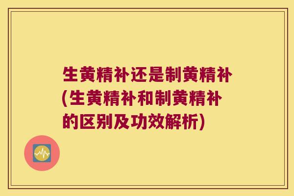生黄精补还是制黄精补(生黄精补和制黄精补的区别及功效解析)