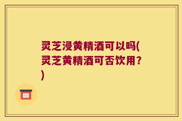 灵芝浸黄精酒可以吗(灵芝黄精酒可否饮用？)