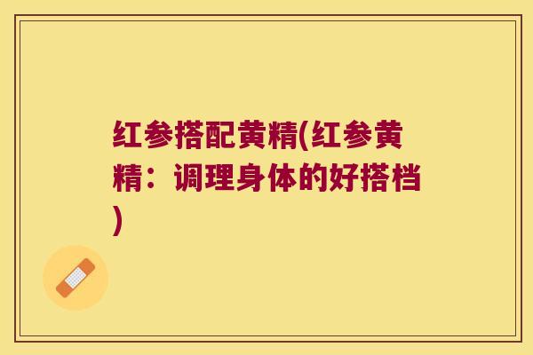 红参搭配黄精(红参黄精：调理身体的好搭档)