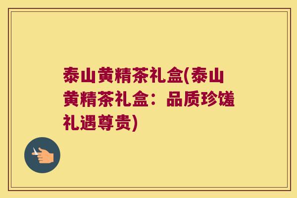 泰山黄精茶礼盒(泰山黄精茶礼盒：品质珍馐礼遇尊贵)