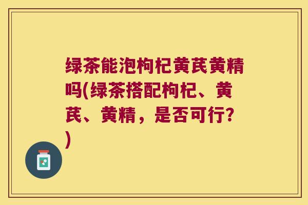 绿茶能泡枸杞黄芪黄精吗(绿茶搭配枸杞、黄芪、黄精,是否可行?) 绿茶能泡枸杞黄芪黄精吗(绿茶搭配枸杞、黄芪、黄精,是否可行?)