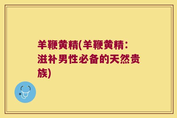 羊鞭黄精(羊鞭黄精：滋补男性必备的天然贵族)
