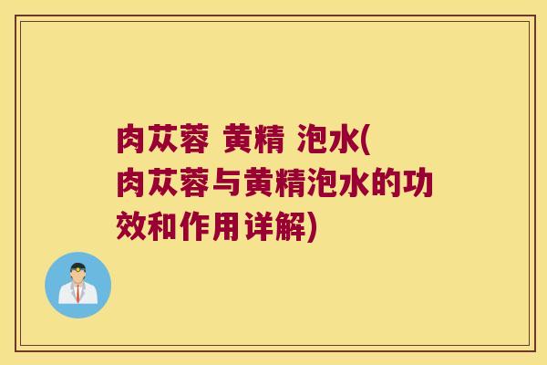 肉苁蓉 黄精 泡水(肉苁蓉与黄精泡水的功效和作用详解)